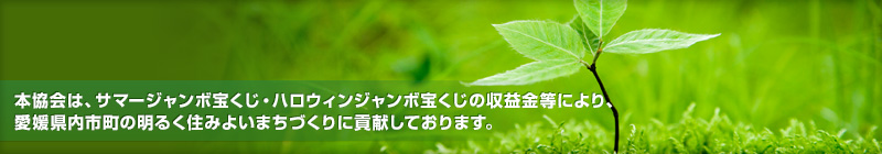 本協会は、サマージャンボ宝くじ・オータムジャンボ宝くじの収益金等により、愛媛県内市町の明るく住みよいまちづくりに貢献しております。
